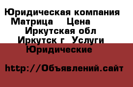 Юридическая компания “Матрица“ › Цена ­ 100 - Иркутская обл., Иркутск г. Услуги » Юридические   